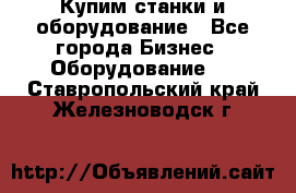 Купим станки и оборудование - Все города Бизнес » Оборудование   . Ставропольский край,Железноводск г.
